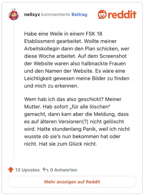 Habe eine Weile in einem FSK 18 Etablissment gearbeitet. Wollte meiner Arbeitskollegin dann den Plan schicken, wer diese Woche arbeitet. Auf dem Screenshot der Website waren also halbnackte Frauen und den Namen der Website. Es wäre eine Leichtigkeit gewesen meine Bilder zu finden und mich zu erkennen.

Wem hab ich das also geschickt? Meiner Mutter. Hab sofort „für alle löschen“ gemacht, dann kam aber die Meldung, dass es auf älteren Versionen(?) nicht gelöscht wird. Hatte stundenlang Panik, weil ich nicht wusste ob sie’s nun bekommen hat oder nicht. Hat sie zum Glück nicht.