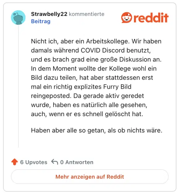 Nicht ich, aber ein Arbeitskollege. Wir haben damals während COVID Discord benutzt, und es brach grad eine große Diskussion an. In dem Moment wollte der Kollege wohl ein Bild dazu teilen, hat aber stattdessen erst mal ein richtig explizites Furry Bild reingeposted. Da gerade aktiv geredet wurde, haben es natürlich alle gesehen, auch, wenn er es schnell gelöscht hat.

Haben aber alle so getan, als ob nichts wäre.