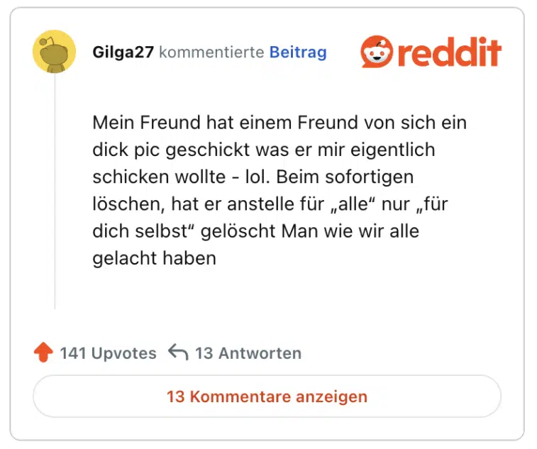 Mein Freund hat einem Freund von sich ein dick pic geschickt was er mir eigentlich schicken wollte - lol. Beim sofortigen löschen, hat er anstelle für „alle“ nur „für dich selbst“ gelöscht Man wie wir alle gelacht haben