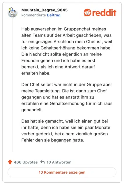 Hab ausversehen im Gruppenchat meines alten Teams auf der Arbeit geschrieben, was für ein geiziges Arschloch mein Chef ist, weil ich keine Gehaltserhöhung bekommen habe. Die Nachricht sollte eigentlich an meine Freundin gehen und ich habe es erst bemerkt, als ich eine Antwort darauf erhalten habe.

Der Chef selbst war nicht in der Gruppe aber meine Teamleitung. Die ist dann zum Chef gegangen und hat es anstatt ihm zu erzählen eine Gehaltserhöhung für mich raus gehandelt.

Das hat sie gemacht, weil ich einen gut bei ihr hatte, denn ich habe sie ein paar Monate vorher gedeckt, bei einem ziemlich großen Fehler den sie begangen hatte.