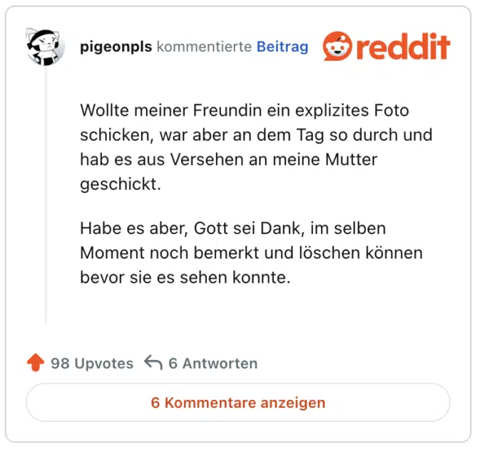 Wollte meiner Freundin ein explizites Foto schicken, war aber an dem Tag so durch und hab es aus Versehen an meine Mutter geschickt.

Habe es aber, Gott sei Dank, im selben Moment noch bemerkt und löschen können bevor sie es sehen konnte.