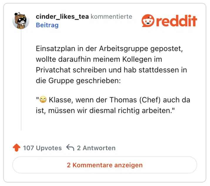 Einsatzplan in der Arbeitsgruppe gepostet, wollte daraufhin meinem Kollegen im Privatchat schreiben und hab stattdessen in die Gruppe geschrieben:

"🙄 Klasse, wenn der Thomas (Chef) auch da ist, müssen wir diesmal richtig arbeiten."