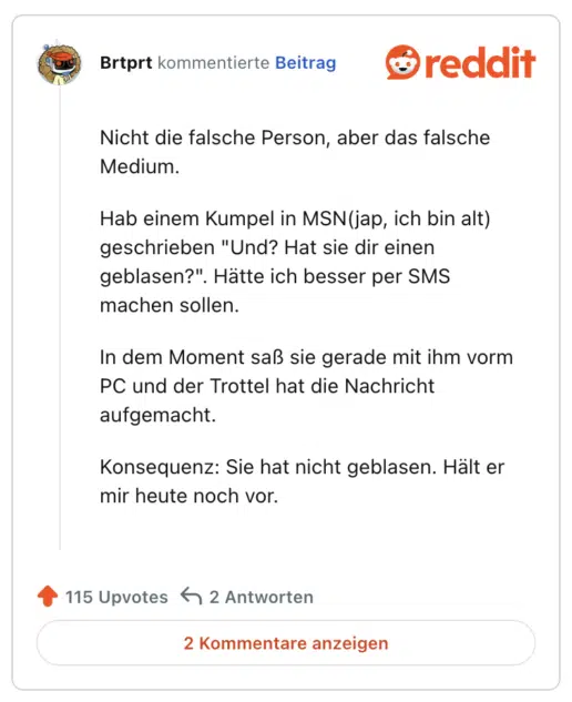 Nicht die falsche Person, aber das falsche Medium.

Hab einem Kumpel in MSN(jap, ich bin alt) geschrieben "Und? Hat sie dir einen geblasen?". Hätte ich besser per SMS machen sollen.

In dem Moment saß sie gerade mit ihm vorm PC und der Trottel hat die Nachricht aufgemacht.

Konsequenz: Sie hat nicht geblasen. Hält er mir heute noch vor.