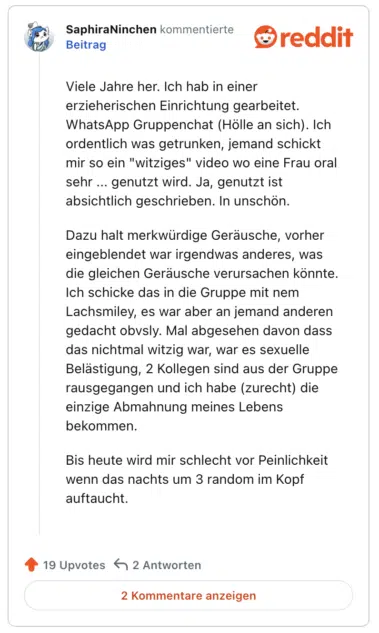 Viele Jahre her. Ich hab in einer erzieherischen Einrichtung gearbeitet. WhatsApp Gruppenchat (Hölle an sich). Ich ordentlich was getrunken, jemand schickt mir so ein "witziges" video wo eine Frau oral sehr ... genutzt wird. Ja, genutzt ist absichtlich geschrieben. In unschön.

Dazu halt merkwürdige Geräusche, vorher eingeblendet war irgendwas anderes, was die gleichen Geräusche verursachen könnte. Ich schicke das in die Gruppe mit nem Lachsmiley, es war aber an jemand anderen gedacht obvsly. Mal abgesehen davon dass das nichtmal witzig war, war es sexuelle Belästigung, 2 Kollegen sind aus der Gruppe rausgegangen und ich habe (zurecht) die einzige Abmahnung meines Lebens bekommen.

Bis heute wird mir schlecht vor Peinlichkeit wenn das nachts um 3 random im Kopf auftaucht.