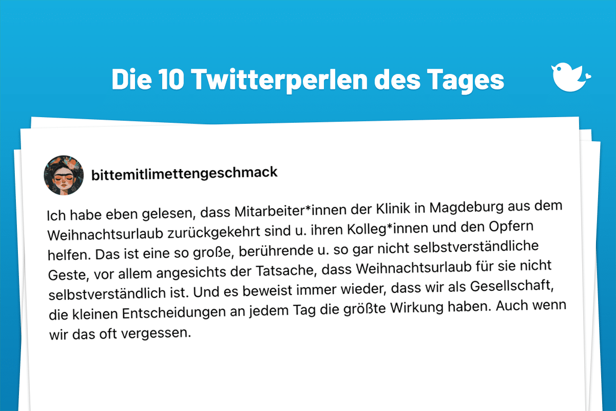 Die 10 Twitterperlen des Tages vom 23. Dezember 2024: Ich habe eben gelesen, dass Mitarbeiter*innen der Klinik in Magdeburg aus dem Weihnachtsurlaub zurückgekehrt sind u. ihren Kolleg*innen und den Opfern helfen. Das ist eine so große, berührende u. so gar nicht selbstverständliche Geste, vor allem angesichts der Tatsache, dass Weihnachtsurlaub für sie nicht selbstverständlich ist. Und es beweist immer wieder, dass wir als Gesellschaft, die kleinen Entscheidungen an jedem Tag die größte Wirkung haben. Auch wenn wir das oft vergessen.