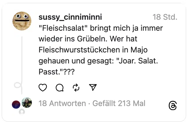 "Fleischsalat" bringt mich ja immer wieder ins Grübeln. Wer hat Fleischwurststückchen in Majo gehauen und gesagt: "Joar. Salat. Passt."???