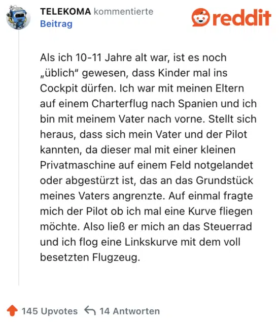 Als ich 10-11 Jahre alt war, ist es noch „üblich“ gewesen, dass Kinder mal ins Cockpit dürfen. Ich war mit meinen Eltern auf einem Charterflug nach Spanien und ich bin mit meinem Vater nach vorne. Stellt sich heraus, dass sich mein Vater und der Pilot kannten, da dieser mal mit einer kleinen Privatmaschine auf einem Feld notgelandet oder abgestürzt ist, das an das Grundstück meines Vaters angrenzte. Auf einmal fragte mich der Pilot ob ich mal eine Kurve fliegen möchte. Also ließ er mich an das Steuerrad und ich flog eine Linkskurve mit dem voll besetzten Flugzeug.