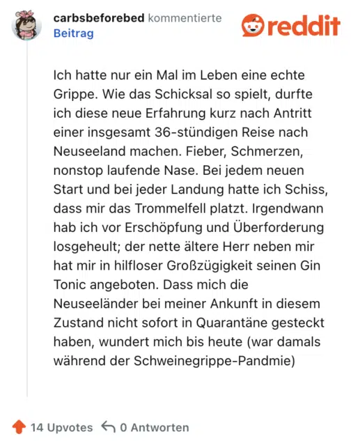 Ich hatte nur ein Mal im Leben eine echte Grippe. Wie das Schicksal so spielt, durfte ich diese neue Erfahrung kurz nach Antritt einer insgesamt 36-stündigen Reise nach Neuseeland machen. Fieber, Schmerzen, nonstop laufende Nase. Bei jedem neuen Start und bei jeder Landung hatte ich Schiss, dass mir das Trommelfell platzt. Irgendwann hab ich vor Erschöpfung und Überforderung losgeheult; der nette ältere Herr neben mir hat mir in hilfloser Großzügigkeit seinen Gin Tonic angeboten. Dass mich die Neuseeländer bei meiner Ankunft in diesem Zustand nicht sofort in Quarantäne gesteckt haben, wundert mich bis heute (war damals während der Schweinegrippe-Pandmie)