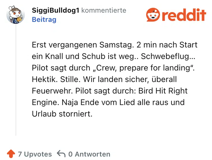 Erst vergangenen Samstag. 2 min nach Start ein Knall und Schub ist weg.. Schwebeflug… Pilot sagt durch „Crew, prepare for landing“. Hektik. Stille. Wir landen sicher, überall Feuerwehr. Pilot sagt durch: Bird Hit Right Engine. Naja Ende vom Lied alle raus und Urlaub storniert.