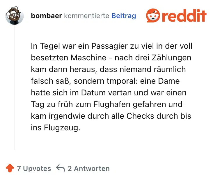 In Tegel war ein Passagier zu viel in der voll besetzten Maschine - nach drei Zählungen kam dann heraus, dass niemand räumlich falsch saß, sondern tmporal: eine Dame hatte sich im Datum vertan und war einen Tag zu früh zum Flughafen gefahren und kam irgendwie durch alle Checks durch bis ins Flugzeug.