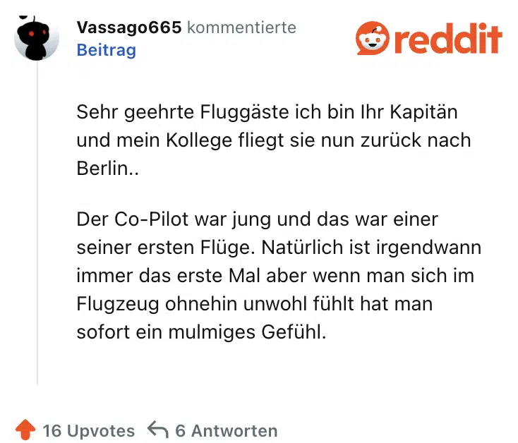 Sehr geehrte Fluggäste ich bin Ihr Kapitän und mein Kollege fliegt sie nun zurück nach Berlin..

Der Co-Pilot war jung und das war einer seiner ersten Flüge. Natürlich ist irgendwann immer das erste Mal aber wenn man sich im Flugzeug ohnehin unwohl fühlt hat man sofort ein mulmiges Gefühl.