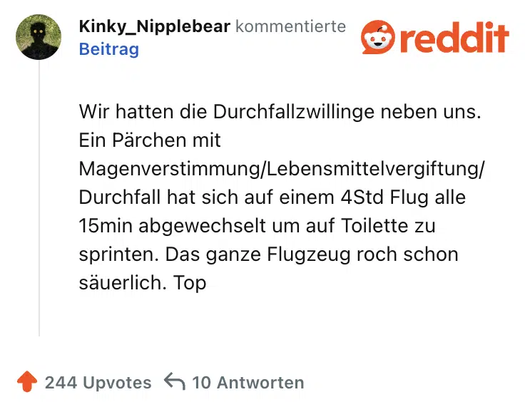 Wir hatten die Durchfallzwillinge neben uns. Ein Pärchen mit Magenverstimmung/Lebensmittelvergiftung/Durchfall hat sich auf einem 4Std Flug alle 15min abgewechselt um auf Toilette zu sprinten. Das ganze Flugzeug roch schon säuerlich. Top