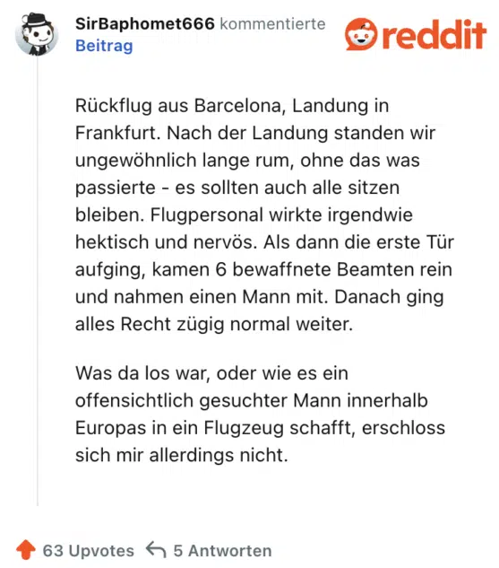 Rückflug aus Barcelona, Landung in Frankfurt. Nach der Landung standen wir ungewöhnlich lange rum, ohne das was passierte - es sollten auch alle sitzen bleiben. Flugpersonal wirkte irgendwie hektisch und nervös. Als dann die erste Tür aufging, kamen 6 bewaffnete Beamten rein und nahmen einen Mann mit. Danach ging alles Recht zügig normal weiter.

Was da los war, oder wie es ein offensichtlich gesuchter Mann innerhalb Europas in ein Flugzeug schafft, erschloss sich mir allerdings nicht.