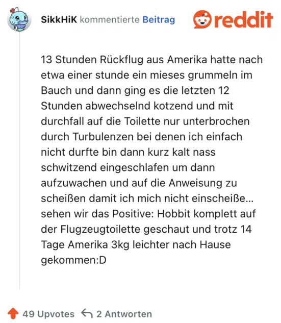 13 Stunden Rückflug aus Amerika hatte nach etwa einer stunde ein mieses grummeln im Bauch und dann ging es die letzten 12 Stunden abwechselnd kotzend und mit durchfall auf die Toilette nur unterbrochen durch Turbulenzen bei denen ich einfach nicht durfte bin dann kurz kalt nass schwitzend eingeschlafen um dann aufzuwachen und auf die Anweisung zu scheißen damit ich mich nicht einscheiße… sehen wir das Positive: Hobbit komplett auf der Flugzeugtoilette geschaut und trotz 14 Tage Amerika 3kg leichter nach Hause gekommen:D