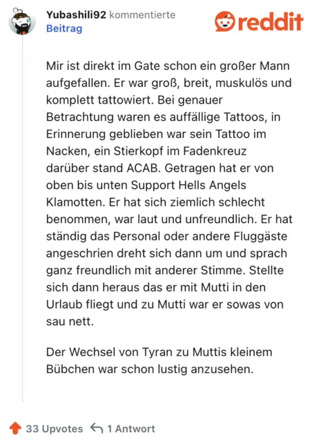 Mir ist direkt im Gate schon ein großer Mann aufgefallen. Er war groß, breit, muskulös und komplett tattowiert. Bei genauer Betrachtung waren es auffällige Tattoos, in Erinnerung geblieben war sein Tattoo im Nacken, ein Stierkopf im Fadenkreuz darüber stand ACAB. Getragen hat er von oben bis unten Support Hells Angels Klamotten. Er hat sich ziemlich schlecht benommen, war laut und unfreundlich. Er hat ständig das Personal oder andere Fluggäste angeschrien dreht sich dann um und sprach ganz freundlich mit anderer Stimme. Stellte sich dann heraus das er mit Mutti in den Urlaub fliegt und zu Mutti war er sowas von sau nett.

Der Wechsel von Tyran zu Muttis kleinem Bübchen war schon lustig anzusehen.