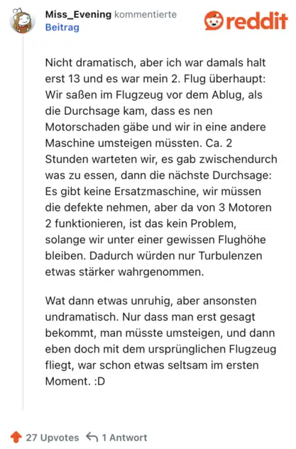 Nicht dramatisch, aber ich war damals halt erst 13 und es war mein 2. Flug überhaupt: Wir saßen im Flugzeug vor dem Ablug, als die Durchsage kam, dass es nen Motorschaden gäbe und wir in eine andere Maschine umsteigen müssten. Ca. 2 Stunden warteten wir, es gab zwischendurch was zu essen, dann die nächste Durchsage: Es gibt keine Ersatzmaschine, wir müssen die defekte nehmen, aber da von 3 Motoren 2 funktionieren, ist das kein Problem, solange wir unter einer gewissen Flughöhe bleiben. Dadurch würden nur Turbulenzen etwas stärker wahrgenommen.

Wat dann etwas unruhig, aber ansonsten undramatisch. Nur dass man erst gesagt bekommt, man müsste umsteigen, und dann eben doch mit dem ursprünglichen Flugzeug fliegt, war schon etwas seltsam im ersten Moment. :D