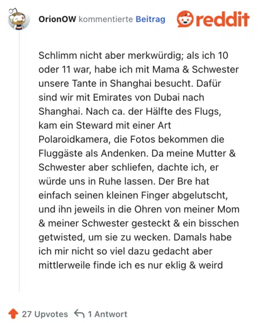 Schlimm nicht aber merkwürdig; als ich 10 oder 11 war, habe ich mit Mama & Schwester unsere Tante in Shanghai besucht. Dafür sind wir mit Emirates von Dubai nach Shanghai. Nach ca. der Hälfte des Flugs, kam ein Steward mit einer Art Polaroidkamera, die Fotos bekommen die Fluggäste als Andenken. Da meine Mutter & Schwester aber schliefen, dachte ich, er würde uns in Ruhe lassen. Der Bre hat einfach seinen kleinen Finger abgelutscht, und ihn jeweils in die Ohren von meiner Mom & meiner Schwester gesteckt & ein bisschen getwisted, um sie zu wecken. Damals habe ich mir nicht so viel dazu gedacht aber mittlerweile finde ich es nur eklig & weird