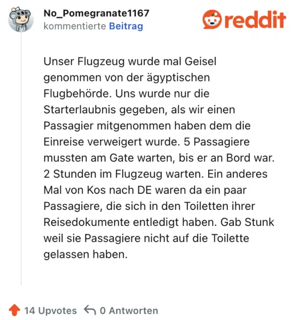 Unser Flugzeug wurde mal Geisel genommen von der ägyptischen Flugbehörde. Uns wurde nur die Starterlaubnis gegeben, als wir einen Passagier mitgenommen haben dem die Einreise verweigert wurde. 5 Passagiere mussten am Gate warten, bis er an Bord war. 2 Stunden im Flugzeug warten. Ein anderes Mal von Kos nach DE waren da ein paar Passagiere, die sich in den Toiletten ihrer Reisedokumente entledigt haben. Gab Stunk weil sie Passagiere nicht auf die Toilette gelassen haben.