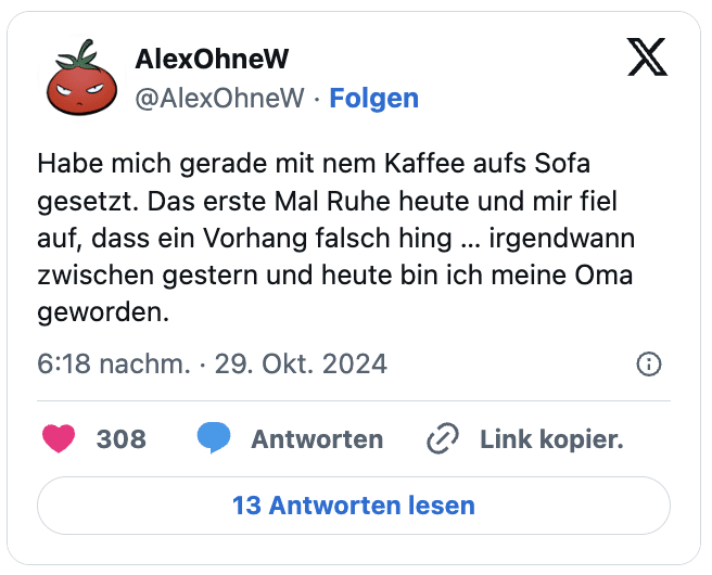 Habe mich gerade mit nem Kaffee aufs Sofa gesetzt. Das erste Mal Ruhe heute und mir fiel auf, dass ein Vorhang falsch hing … irgendwann zwischen gestern und heute bin ich meine Oma geworden.