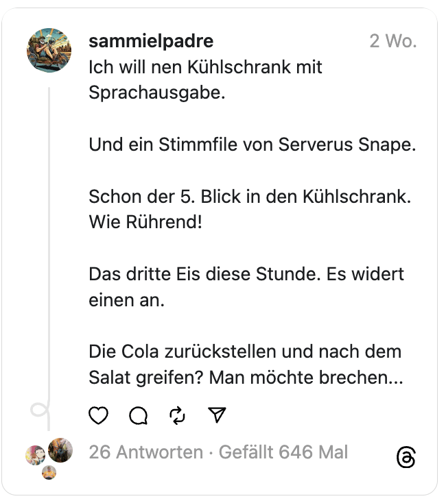 Ich will nen Kühlschrank mit Sprachausgabe.
Und ein Stimmfile von Serverus Snape.
Schon der 5. Blick in den Kühlschrank. Wie Rührend!
Das dritte Eis diese Stunde. Es widert einen an.
Die Cola zurückstellen und nach dem Salat greifen? Man möchte brechen...