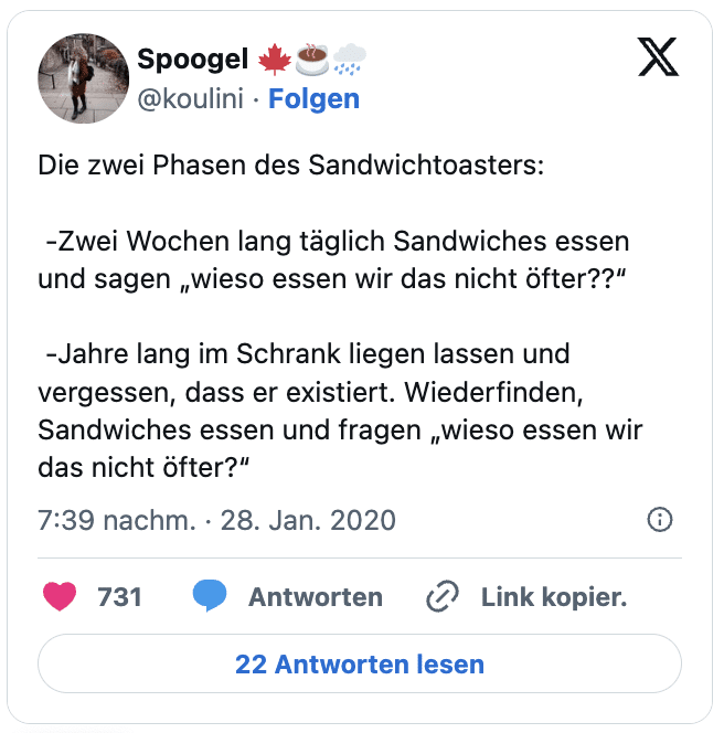 Die zwei Phasen des Sandwichtoasters: 

 -Zwei Wochen lang täglich Sandwiches essen und sagen „wieso essen wir das nicht öfter??“

 -Jahre lang im Schrank liegen lassen und vergessen, dass er existiert. Wiederfinden, Sandwiches essen und fragen „wieso essen wir das nicht öfter?“