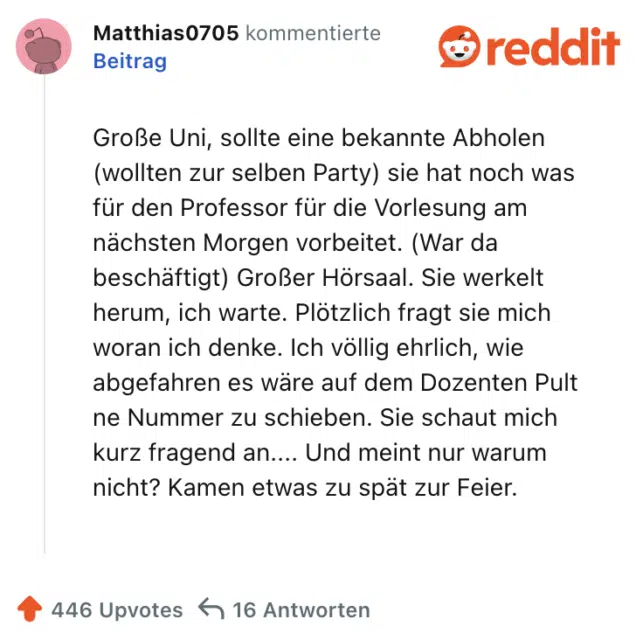 Große Uni, sollte eine bekannte Abholen (wollten zur selben Party) sie hat noch was für den Professor für die Vorlesung am nächsten Morgen vorbeitet. (War da beschäftigt) Großer Hörsaal. Sie werkelt herum, ich warte. Plötzlich fragt sie mich woran ich denke. Ich völlig ehrlich, wie abgefahren es wäre auf dem Dozenten Pult ne Nummer zu schieben. Sie schaut mich kurz fragend an.... Und meint nur warum nicht? Kamen etwas zu spät zur Feier.