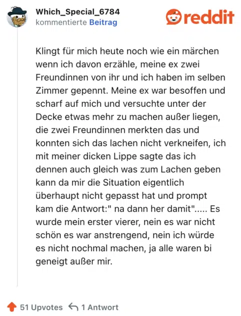 Klingt für mich heute noch wie ein märchen wenn ich davon erzähle, meine ex zwei Freundinnen von ihr und ich haben im selben Zimmer gepennt. Meine ex war besoffen und scharf auf mich und versuchte unter der Decke etwas mehr zu machen außer liegen, die zwei Freundinnen merkten das und konnten sich das lachen nicht verkneifen, ich mit meiner dicken Lippe sagte das ich dennen auch gleich was zum Lachen geben kann da mir die Situation eigentlich überhaupt nicht gepasst hat und prompt kam die Antwort:" na dann her damit"..... Es wurde mein erster vierer, nein es war nicht schön es war anstrengend, nein ich würde es nicht nochmal machen, ja alle waren bi geneigt außer mir.