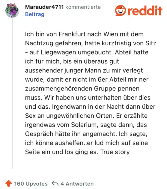Ich bin von Frankfurt nach Wien mit dem Nachtzug gefahren, hatte kurzfristig von Sitz - auf Liegewagen umgebucht. Abteil hatte ich für mich, bis ein überaus gut aussehender junger Mann zu mir verlegt wurde, damit er nicht im 6er Abteil mir ner zusammengehörenden Gruppe pennen muss. Wir haben uns unterhalten über dies und das. Irgendwann in der Nacht dann über Sex an ungewöhnlichen Orten. Er erzählte irgendwas vom Solarium, sagte dann, das Gespräch hätte ihn angemacht. Ich sagte, ich könne aushelfen..er lud mich auf seine Seite ein und los ging es. True story