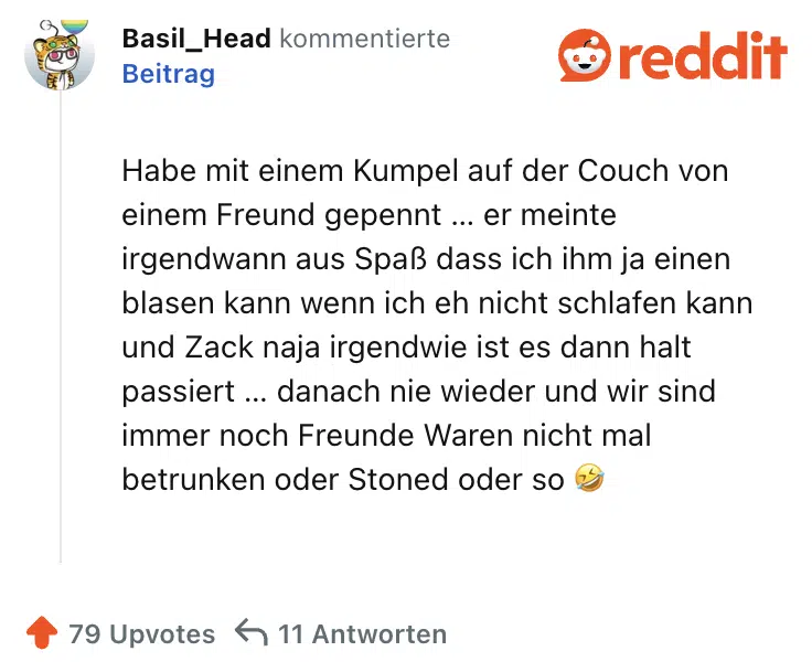 Habe mit einem Kumpel auf der Couch von einem Freund gepennt … er meinte irgendwann aus Spaß dass ich ihm ja einen blasen kann wenn ich eh nicht schlafen kann und Zack naja irgendwie ist es dann halt passiert … danach nie wieder und wir sind immer noch Freunde Waren nicht mal betrunken oder Stoned oder so 🤣