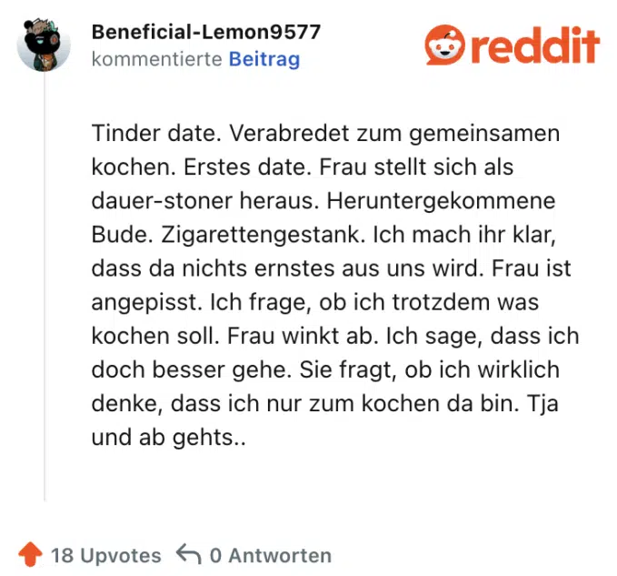 Tinder date. Verabredet zum gemeinsamen kochen. Erstes date. Frau stellt sich als dauer-stoner heraus. Heruntergekommene Bude. Zigarettengestank. Ich mach ihr klar, dass da nichts ernstes aus uns wird. Frau ist angepisst. Ich frage, ob ich trotzdem was kochen soll. Frau winkt ab. Ich sage, dass ich doch besser gehe. Sie fragt, ob ich wirklich denke, dass ich nur zum kochen da bin. Tja und ab gehts..