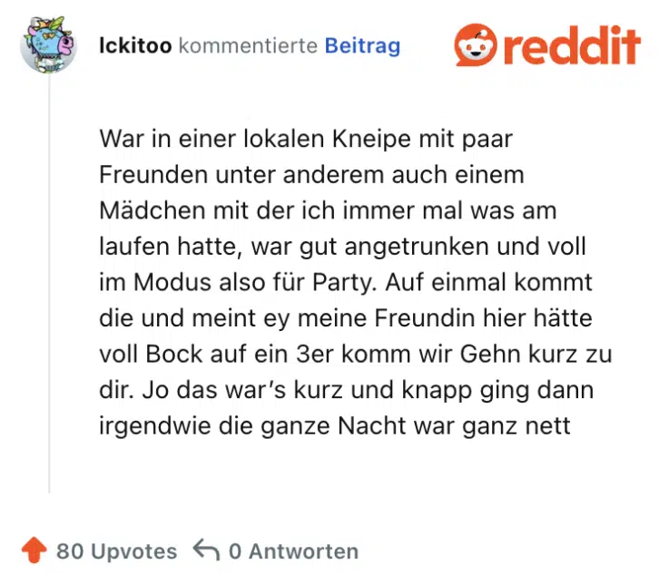 War in einer lokalen Kneipe mit paar Freunden unter anderem auch einem Mädchen mit der ich immer mal was am laufen hatte, war gut angetrunken und voll im Modus also für Party. Auf einmal kommt die und meint ey meine Freundin hier hätte voll Bock auf ein 3er komm wir Gehn kurz zu dir. Jo das war’s kurz und knapp ging dann irgendwie die ganze Nacht war ganz nett