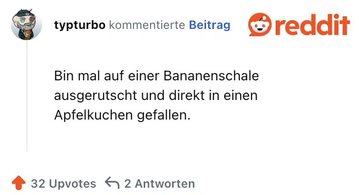 Bin mal auf einer Bananenschale ausgerutscht und direkt in einen Apfelkuchen gefallen.