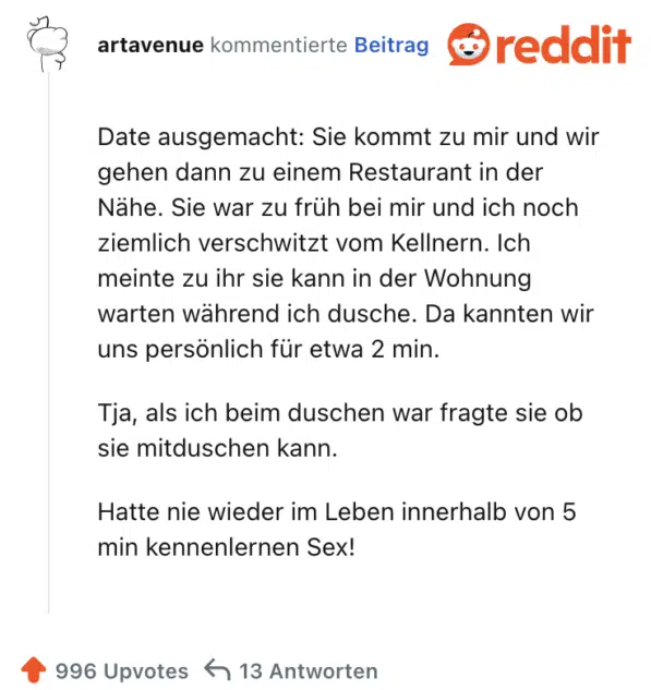 Date ausgemacht: Sie kommt zu mir und wir gehen dann zu einem Restaurant in der Nähe. Sie war zu früh bei mir und ich noch ziemlich verschwitzt vom Kellnern. Ich meinte zu ihr sie kann in der Wohnung warten während ich dusche. Da kannten wir uns persönlich für etwa 2 min.

Tja, als ich beim duschen war fragte sie ob sie mitduschen kann.

Hatte nie wieder im Leben innerhalb von 5 min kennenlernen Sex!