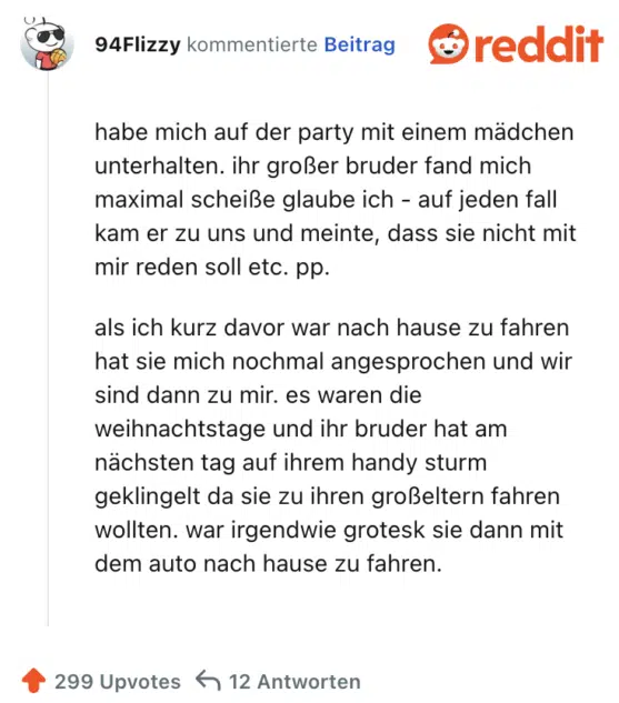 habe mich auf der party mit einem mädchen unterhalten. ihr großer bruder fand mich maximal scheiße glaube ich - auf jeden fall kam er zu uns und meinte, dass sie nicht mit mir reden soll etc. pp.

als ich kurz davor war nach hause zu fahren hat sie mich nochmal angesprochen und wir sind dann zu mir. es waren die weihnachtstage und ihr bruder hat am nächsten tag auf ihrem handy sturm geklingelt da sie zu ihren großeltern fahren wollten. war irgendwie grotesk sie dann mit dem auto nach hause zu fahren.