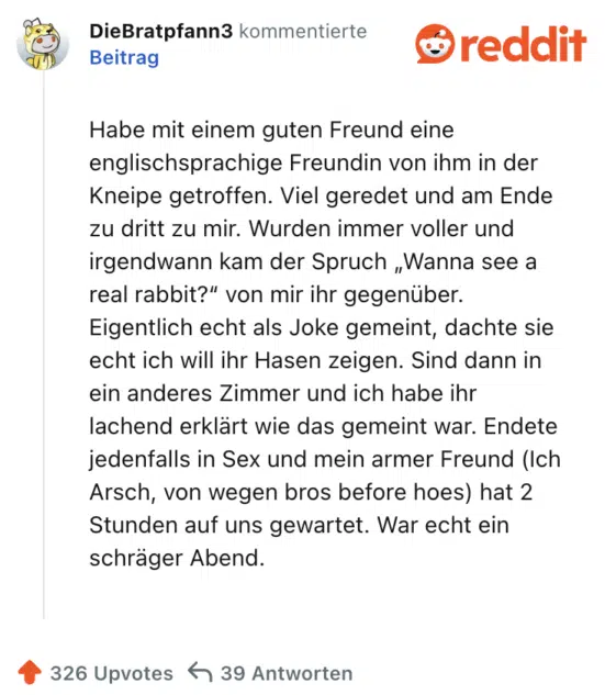 Habe mit einem guten Freund eine englischsprachige Freundin von ihm in der Kneipe getroffen. Viel geredet und am Ende zu dritt zu mir. Wurden immer voller und irgendwann kam der Spruch „Wanna see a real rabbit?“ von mir ihr gegenüber. Eigentlich echt als Joke gemeint, dachte sie echt ich will ihr Hasen zeigen. Sind dann in ein anderes Zimmer und ich habe ihr lachend erklärt wie das gemeint war. Endete jedenfalls in Sex und mein armer Freund (Ich Arsch, von wegen bros before hoes) hat 2 Stunden auf uns gewartet. War echt ein schräger Abend.