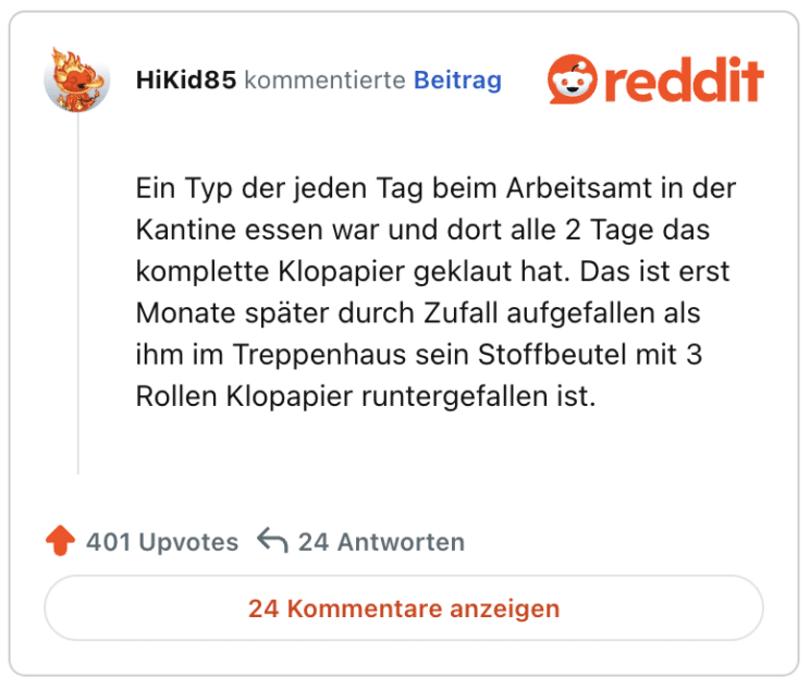 Ein Typ der jeden Tag beim Arbeitsamt in der Kantine essen war und dort alle 2 Tage das komplette Klopapier geklaut hat. Das ist erst Monate später durch Zufall aufgefallen als ihm im Treppenhaus sein Stoffbeutel mit 3 Rollen Klopapier runtergefallen ist.