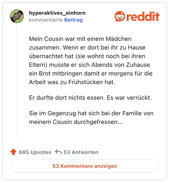 Mein Cousin war mit einem Mädchen zusammen. Wenn er dort bei ihr zu Hause übernachtet hat (sie wohnt noch bei ihren Eltern) musste er sich Abends von Zuhause ein Brot mitbringen damit er morgens für die Arbeit was zu Frühstücken hat.

Er durfte dort nichts essen. Es war verrückt.

Sie im Gegenzug hat sich bei der Familie von meinem Cousin durchgefressen...