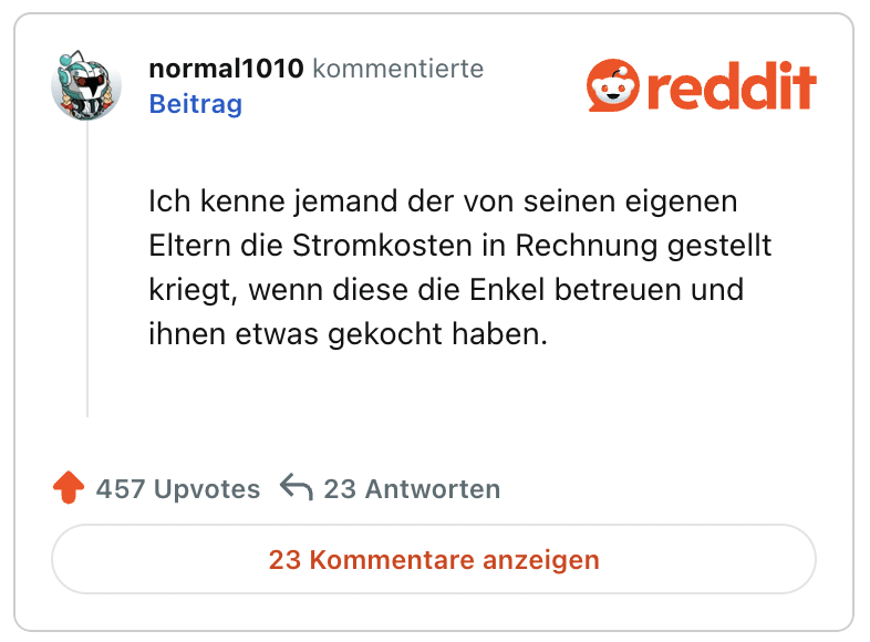 Ich kenne jemand der von seinen eigenen Eltern die Stromkosten in Rechnung gestellt kriegt, wenn diese die Enkel betreuen und ihnen etwas gekocht haben.