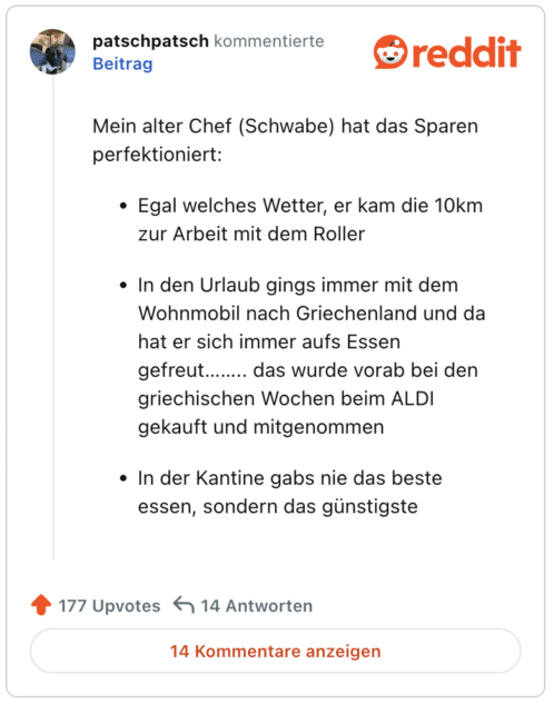 Mein alter Chef (Schwabe) hat das Sparen perfektioniert:

Egal welches Wetter, er kam die 10km zur Arbeit mit dem Roller

In den Urlaub gings immer mit dem Wohnmobil nach Griechenland und da hat er sich immer aufs Essen gefreut…….. das wurde vorab bei den griechischen Wochen beim ALDI gekauft und mitgenommen

In der Kantine gabs nie das beste essen, sondern das günstigste