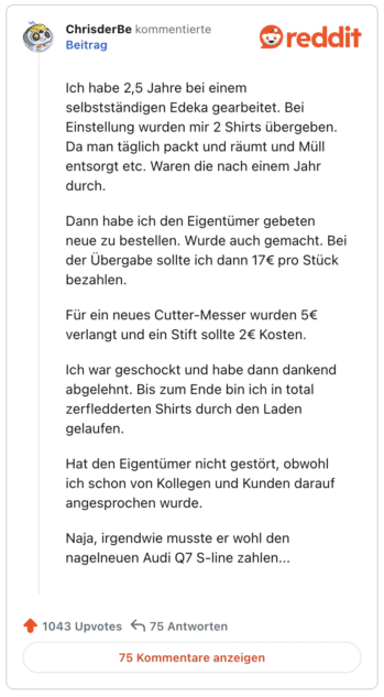 Ich habe 2,5 Jahre bei einem selbstständigen Edeka gearbeitet. Bei Einstellung wurden mir 2 Shirts übergeben. Da man täglich packt und räumt und Müll entsorgt etc. Waren die nach einem Jahr durch.

Dann habe ich den Eigentümer gebeten neue zu bestellen. Wurde auch gemacht. Bei der Übergabe sollte ich dann 17€ pro Stück bezahlen.

Für ein neues Cutter-Messer wurden 5€ verlangt und ein Stift sollte 2€ Kosten.

Ich war geschockt und habe dann dankend abgelehnt. Bis zum Ende bin ich in total zerfledderten Shirts durch den Laden gelaufen.

Hat den Eigentümer nicht gestört, obwohl ich schon von Kollegen und Kunden darauf angesprochen wurde.

Naja, irgendwie musste er wohl den nagelneuen Audi Q7 S-line zahlen...