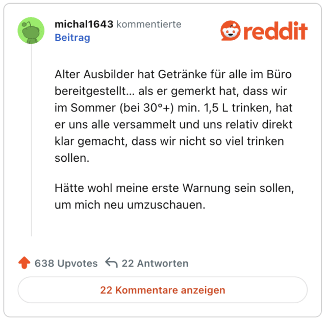 Alter Ausbilder hat Getränke für alle im Büro bereitgestellt… als er gemerkt hat, dass wir im Sommer (bei 30°+) min. 1,5 L trinken, hat er uns alle versammelt und uns relativ direkt klar gemacht, dass wir nicht so viel trinken sollen.

Hätte wohl meine erste Warnung sein sollen, um mich neu umzuschauen.