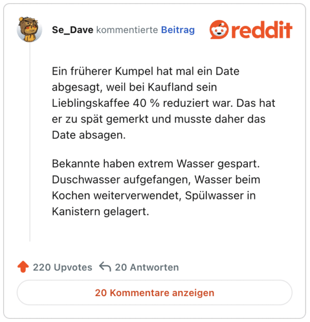 Ein früherer Kumpel hat mal ein Date abgesagt, weil bei Kaufland sein Lieblingskaffee 40 % reduziert war. Das hat er zu spät gemerkt und musste daher das Date absagen.

Bekannte haben extrem Wasser gespart. Duschwasser aufgefangen, Wasser beim Kochen weiterverwendet, Spülwasser in Kanistern gelagert.