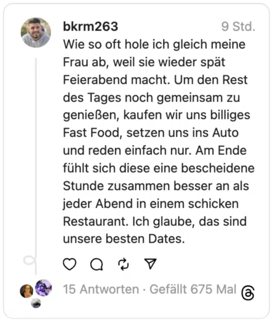 Wie so oft hole ich gleich meine Frau ab, weil sie wieder spät Feierabend macht. Um den Rest des Tages noch gemeinsam zu genießen, kaufen wir uns billiges Fast Food, setzen uns ins Auto und reden einfach nur. Am Ende fühlt sich diese eine bescheidene Stunde zusammen besser an als jeder Abend in einem schicken Restaurant. Ich glaube, das sind unsere besten Dates.