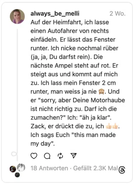 Auf der Heimfahrt, ich lasse einen Autofahrer von rechts einfädeln. Er lässt das Fenster runter. Ich nicke nochmal rüber (ja, ja, Du darfst rein). Die nächste Ampel steht auf rot. Er steigt aus und kommt auf mich zu. Ich lass mein Fenster 2 cm runter, man weiss ja nie 🙈. Und er "sorry, aber Deine Motorhaube ist nicht richtig zu. Darf ich die zumachen?" Ich: "äh ja klar". Zack, er drückt die zu, ich 👍🏻👍🏻. Ich sags Euch "this man made my day".