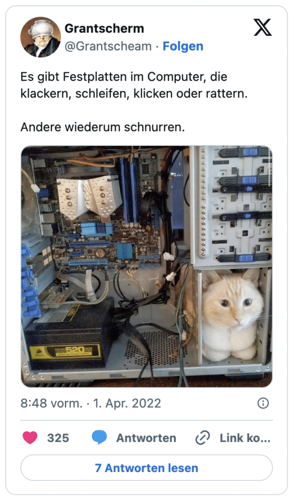 Es gibt Festplatten im Computer, die klackern, schleifen, klicken oder rattern.

Andere wiederum schnurren.