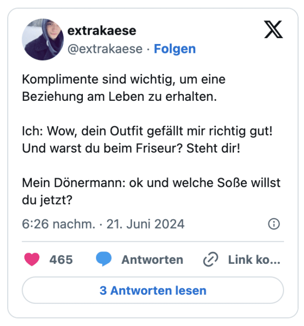 Komplimente sind wichtig, um eine Beziehung am Leben zu erhalten.

Ich: Wow, dein Outfit gefällt mir richtig gut!
Und warst du beim Friseur? Steht dir!

Mein Dönermann: ok und welche Soße willst du jetzt?