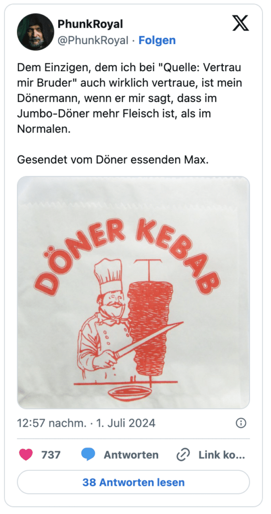 Dem Einzigen, dem ich bei "Quelle: Vertrau mir Bruder" auch wirklich vertraue, ist mein Dönermann, wenn er mir sagt, dass im Jumbo-Döner mehr Fleisch ist, als im Normalen.

Gesendet vom Döner essenden Max.