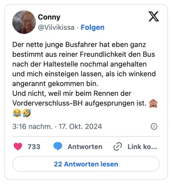 Der nette junge Busfahrer hat eben ganz bestimmt aus reiner Freundlichkeit den Bus nach der Haltestelle nochmal angehalten und mich einsteigen lassen, als ich winkend angerannt gekommen bin. 
Und nicht, weil mir beim Rennen der Vorderverschluss-BH aufgesprungen ist. 🙈😂🤣