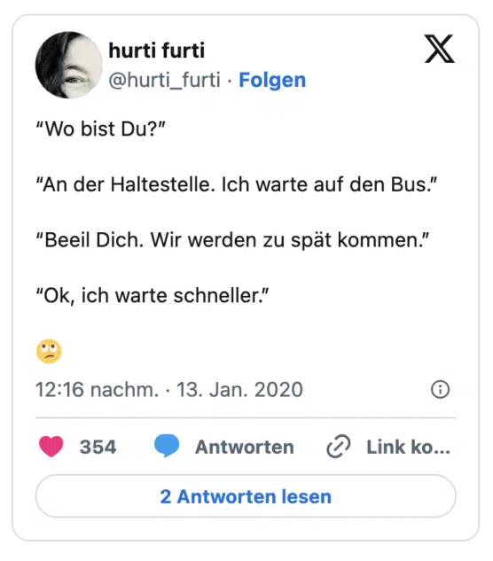 “Wo bist Du?”

“An der Haltestelle. Ich warte auf den Bus.”

“Beeil Dich. Wir werden zu spät kommen.”

“Ok, ich warte schneller.” 

🙄