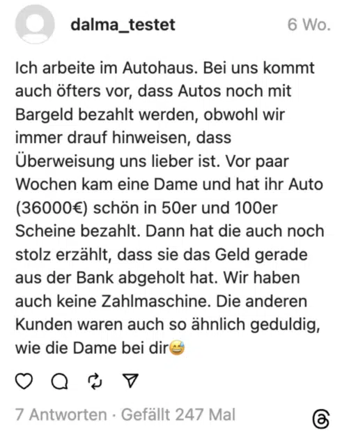 Ich arbeite im Autohaus. Bei uns kommt auch öfters vor, dass Autos noch mit Bargeld bezahlt werden, obwohl wir immer drauf hinweisen, dass Überweisung uns lieber ist. Vor paar Wochen kam eine Dame und hat ihr Auto (36000€) schön in 50er und 100er Scheine bezahlt. Dann hat die auch noch stolz erzählt, dass sie das Geld gerade aus der Bank abgeholt hat. Wir haben auch keine Zahlmaschine. Die anderen Kunden waren auch so ähnlich geduldig, wie die Dame bei dir😅